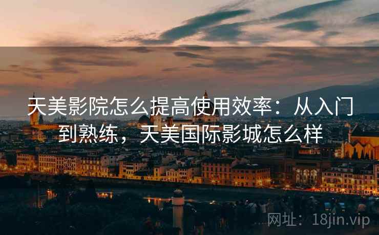 天美影院怎么提高使用效率：从入门到熟练，天美国际影城怎么样