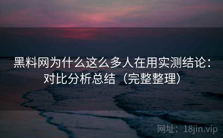 黑料网为什么这么多人在用实测结论：对比分析总结（完整整理）