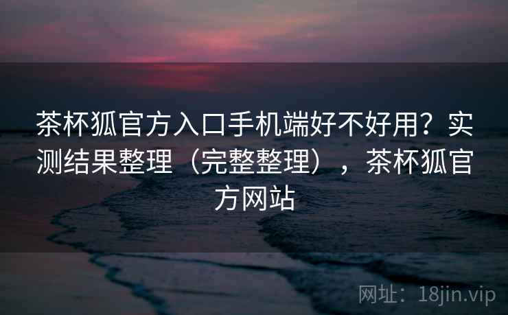 茶杯狐官方入口手机端好不好用？实测结果整理（完整整理），茶杯狐官方网站
