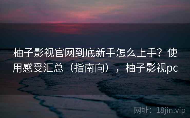 柚子影视官网到底新手怎么上手？使用感受汇总（指南向），柚子影视pc