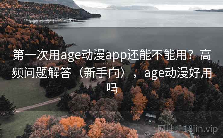 第一次用age动漫app还能不能用？高频问题解答（新手向），age动漫好用吗