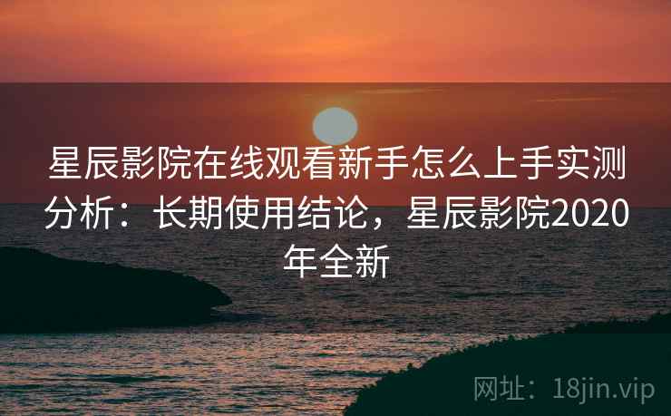 星辰影院在线观看新手怎么上手实测分析：长期使用结论，星辰影院2020年全新