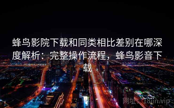 蜂鸟影院下载和同类相比差别在哪深度解析：完整操作流程，蜂鸟影音下载