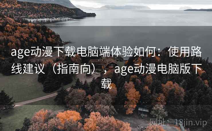 age动漫下载电脑端体验如何：使用路线建议（指南向），age动漫电脑版下载