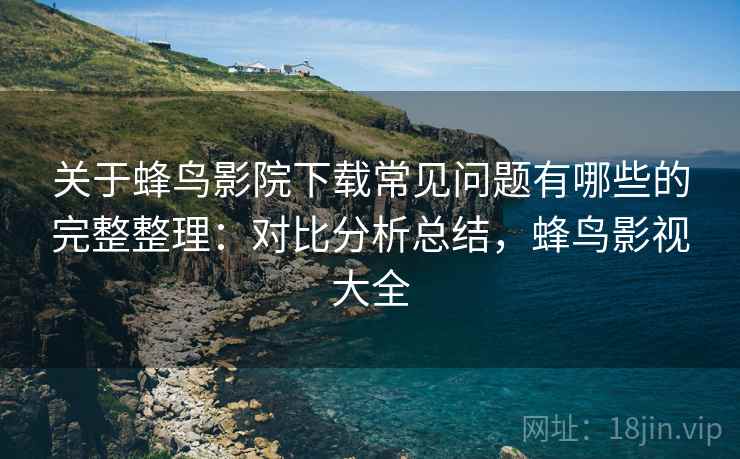 关于蜂鸟影院下载常见问题有哪些的完整整理：对比分析总结，蜂鸟影视大全