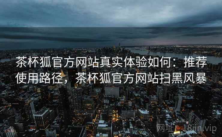 茶杯狐官方网站真实体验如何:推荐使用路径,茶杯狐官方网站扫黑风暴 茶杯狐官方网站真实体验如何:推荐使用路径,茶杯狐官方网站扫黑风暴