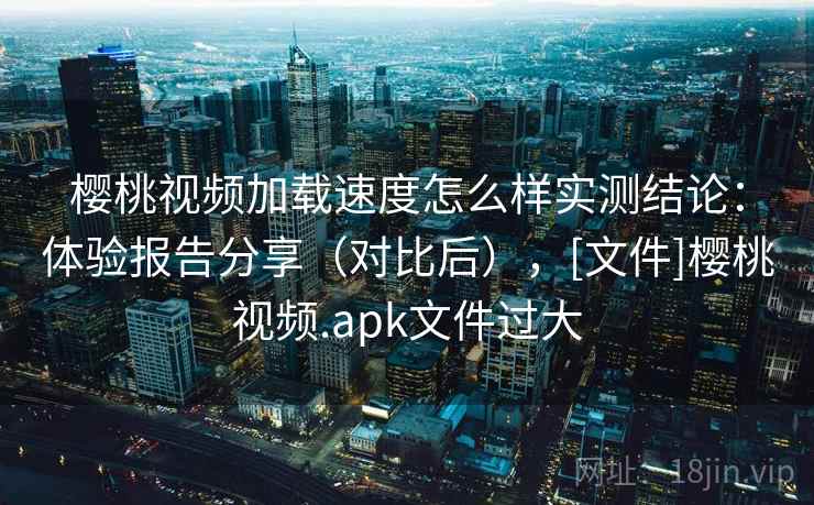 樱桃视频加载速度怎么样实测结论：体验报告分享（对比后），[文件]樱桃视频.apk文件过大