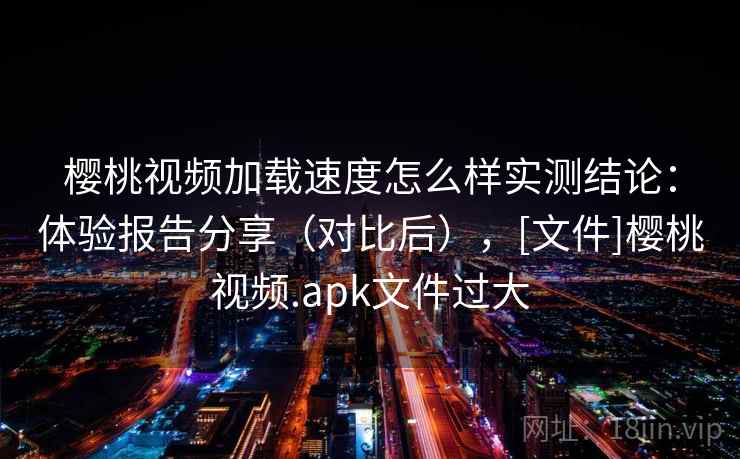 樱桃视频加载速度怎么样实测结论：体验报告分享（对比后），[文件]樱桃视频.apk文件过大