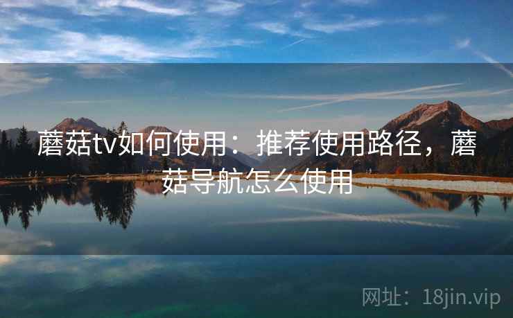 蘑菇tv如何使用：推荐使用路径，蘑菇导航怎么使用