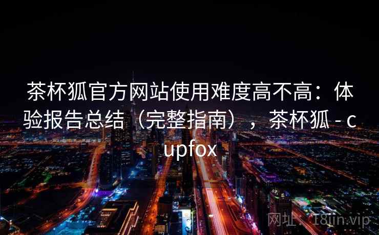 茶杯狐官方网站使用难度高不高：体验报告总结（完整指南），茶杯狐 - cupfox