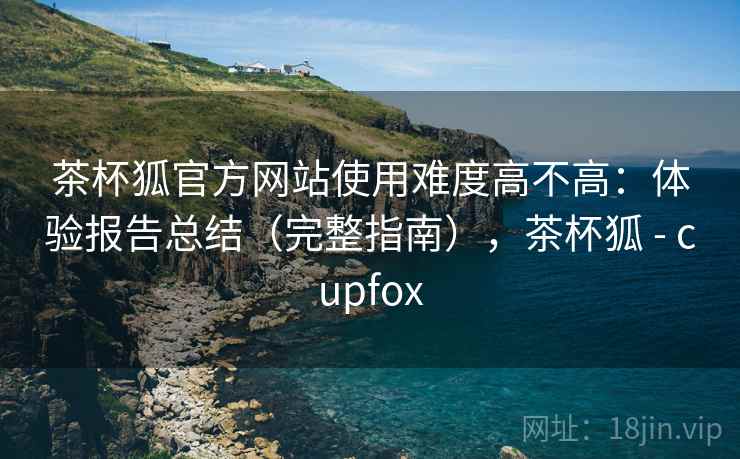 茶杯狐官方网站使用难度高不高:体验报告总结(完整指南),茶杯狐 - cupfox 茶杯狐官方网站使用难度高不高:体验报告总结(完整指南),茶杯狐 - cupfox