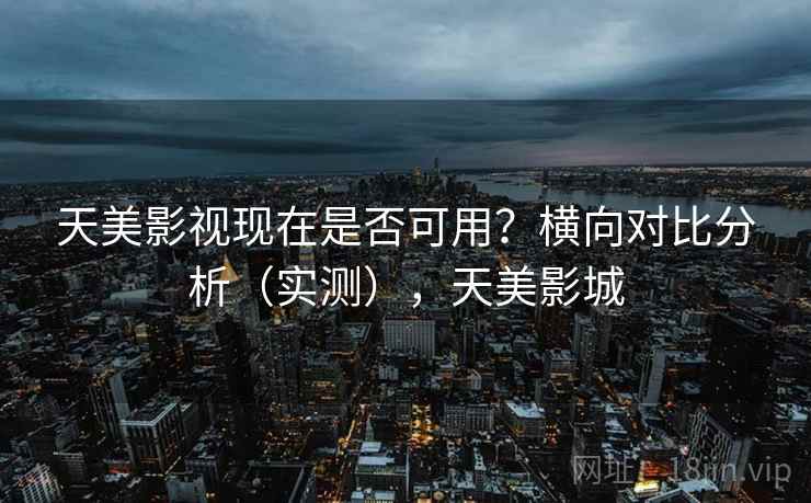 天美影视现在是否可用？横向对比分析（实测），天美影城