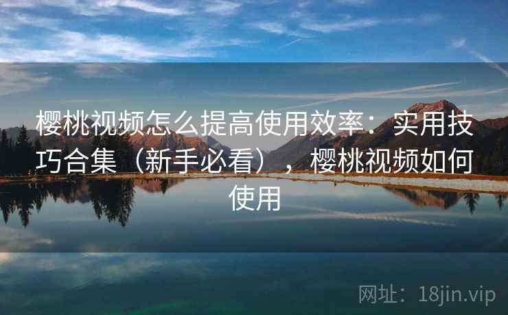 樱桃视频怎么提高使用效率:实用技巧合集(新手必看),樱桃视频如何使用 樱桃视频怎么提高使用效率:实用技巧合集(新手必看),樱桃视频如何使用