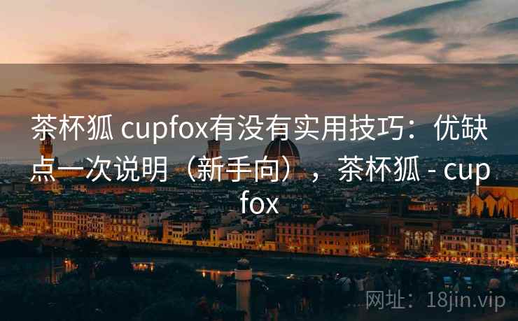茶杯狐 cupfox有没有实用技巧:优缺点一次说明(新手向),茶杯狐 - cupfox 茶杯狐 cupfox有没有实用技巧:优缺点一次说明(新手向),茶杯狐 - cupfox