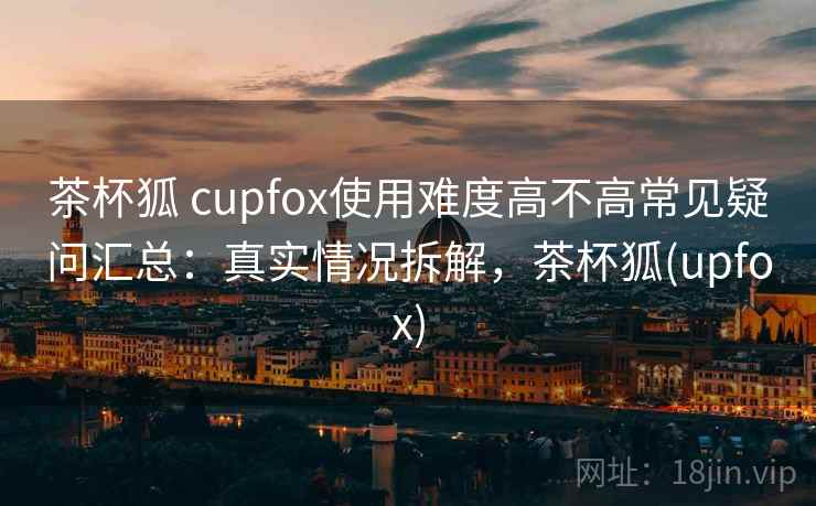 茶杯狐 cupfox使用难度高不高常见疑问汇总：真实情况拆解，茶杯狐(upfox)