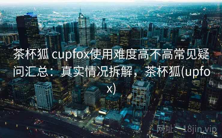 茶杯狐 cupfox使用难度高不高常见疑问汇总:真实情况拆解,茶杯狐(upfox) 茶杯狐 cupfox使用难度高不高常见疑问汇总:真实情况拆解,茶杯狐(upfox)