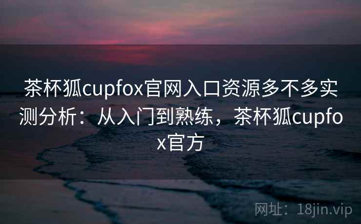 茶杯狐cupfox官网入口资源多不多实测分析:从入门到熟练,茶杯狐cupfox官方 茶杯狐cupfox官网入口资源多不多实测分析:从入门到熟练,茶杯狐cupfox官方