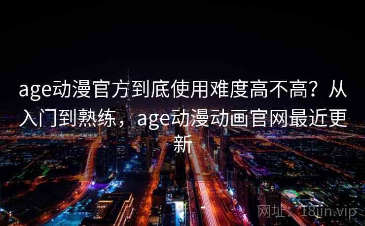 age动漫官方到底使用难度高不高？从入门到熟练，age动漫动画官网最近更新