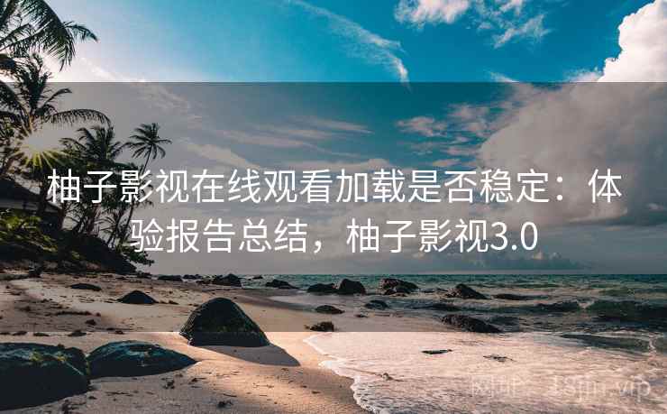 柚子影视在线观看加载是否稳定：体验报告总结，柚子影视3.0