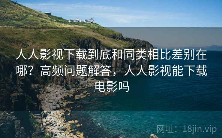 人人影视下载到底和同类相比差别在哪？高频问题解答，人人影视能下载电影吗