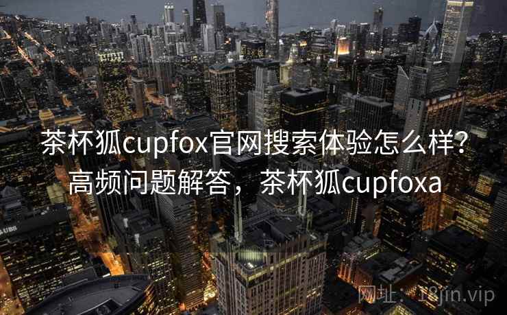茶杯狐cupfox官网搜索体验怎么样?高频问题解答,茶杯狐cupfoxa 茶杯狐cupfox官网搜索体验怎么样?高频问题解答,茶杯狐cupfoxa
