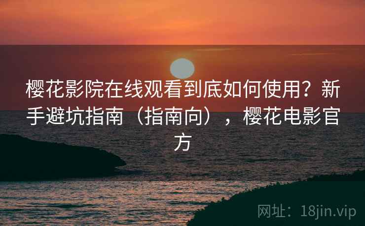 樱花影院在线观看到底如何使用？新手避坑指南（指南向），樱花电影官方