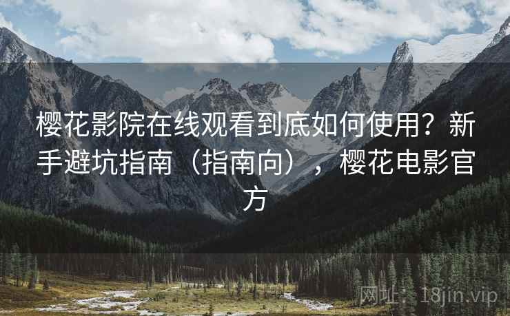 樱花影院在线观看到底如何使用？新手避坑指南（指南向），樱花电影官方
