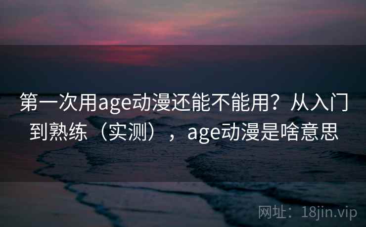 第一次用age动漫还能不能用？从入门到熟练（实测），age动漫是啥意思