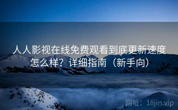 人人影视在线免费观看到底更新速度怎么样？详细指南（新手向）