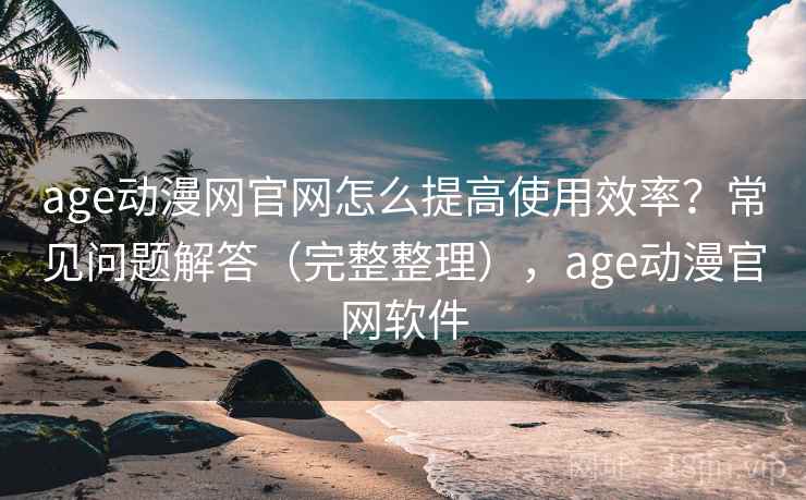 age动漫网官网怎么提高使用效率?常见问题解答(完整整理),age动漫官网软件 age动漫网官网怎么提高使用效率?常见问题解答(完整整理),age动漫官网软件