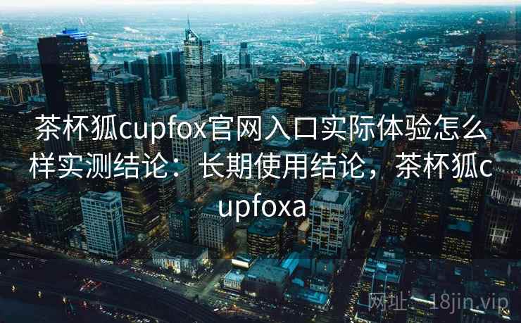 茶杯狐cupfox官网入口实际体验怎么样实测结论：长期使用结论，茶杯狐cupfoxa