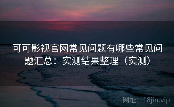 可可影视官网常见问题有哪些常见问题汇总：实测结果整理（实测）