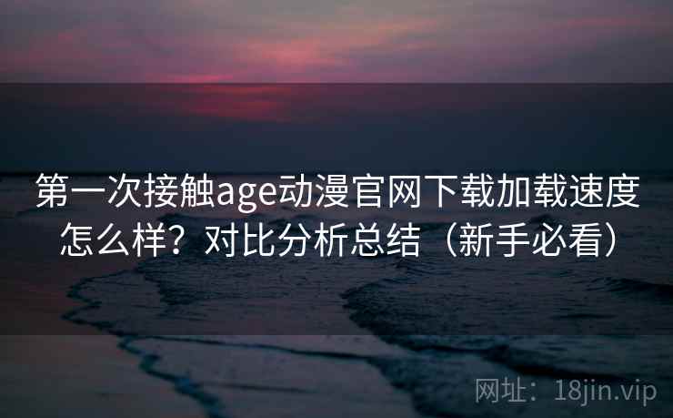 第一次接触age动漫官网下载加载速度怎么样？对比分析总结（新手必看）