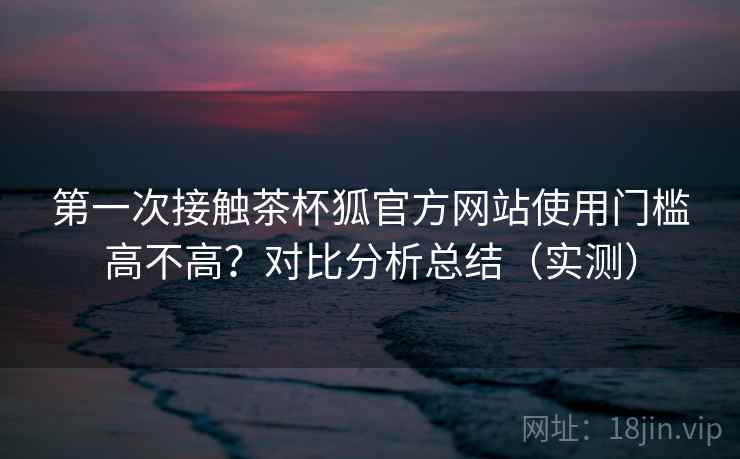 第一次接触茶杯狐官方网站使用门槛高不高?对比分析总结(实测) 第一次接触茶杯狐官方网站使用门槛高不高?对比分析总结(实测)
