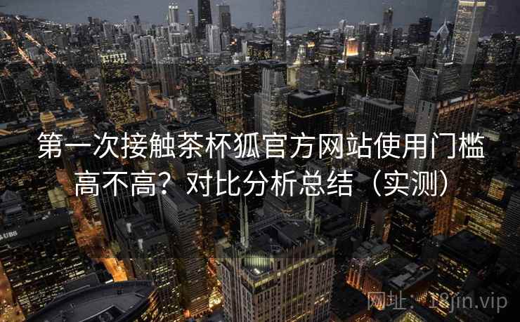 第一次接触茶杯狐官方网站使用门槛高不高？对比分析总结（实测）