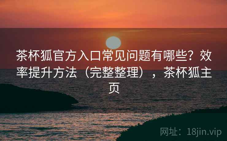 茶杯狐官方入口常见问题有哪些？效率提升方法（完整整理），茶杯狐主页