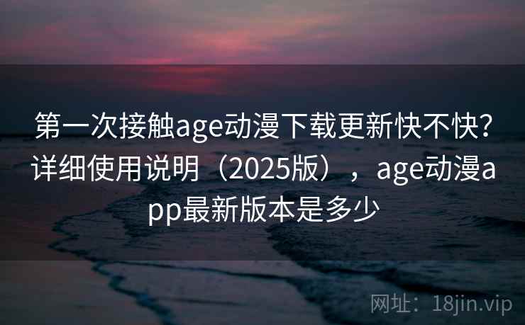 第一次接触age动漫下载更新快不快？详细使用说明（2025版），age动漫app最新版本是多少