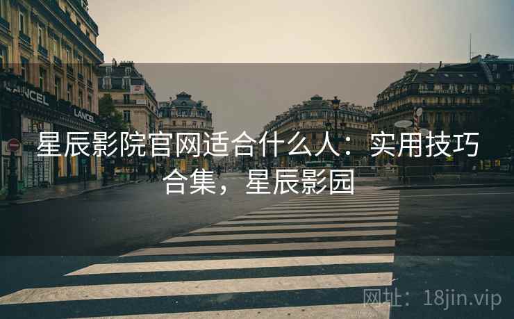 星辰影院官网适合什么人：实用技巧合集，星辰影园
