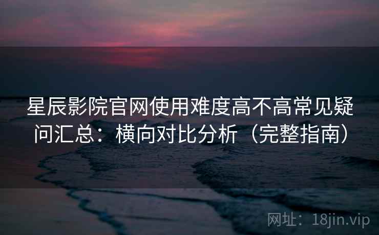 星辰影院官网使用难度高不高常见疑问汇总：横向对比分析（完整指南）