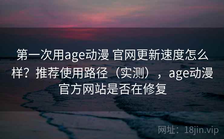 第一次用age动漫 官网更新速度怎么样？推荐使用路径（实测），age动漫官方网站是否在修复