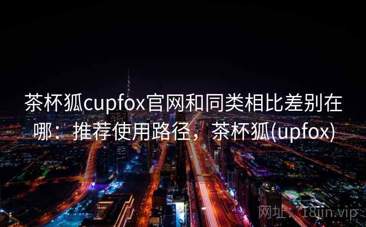 茶杯狐cupfox官网和同类相比差别在哪:推荐使用路径,茶杯狐(upfox) 茶杯狐cupfox官网和同类相比差别在哪:推荐使用路径,茶杯狐(upfox)