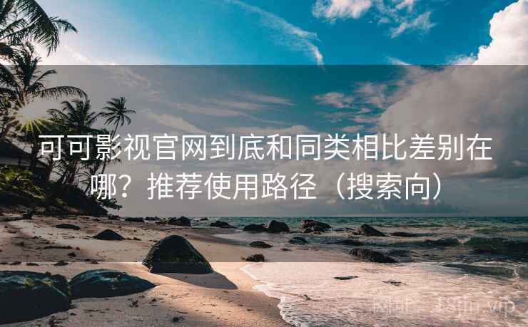 可可影视官网到底和同类相比差别在哪？推荐使用路径（搜索向）