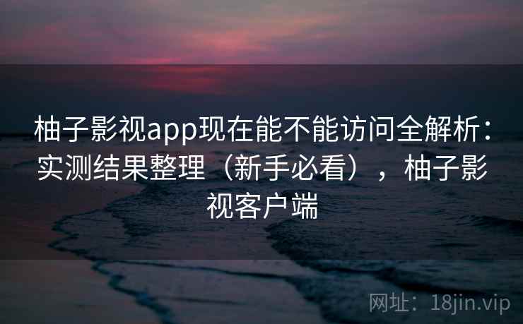 柚子影视app现在能不能访问全解析：实测结果整理（新手必看），柚子影视客户端