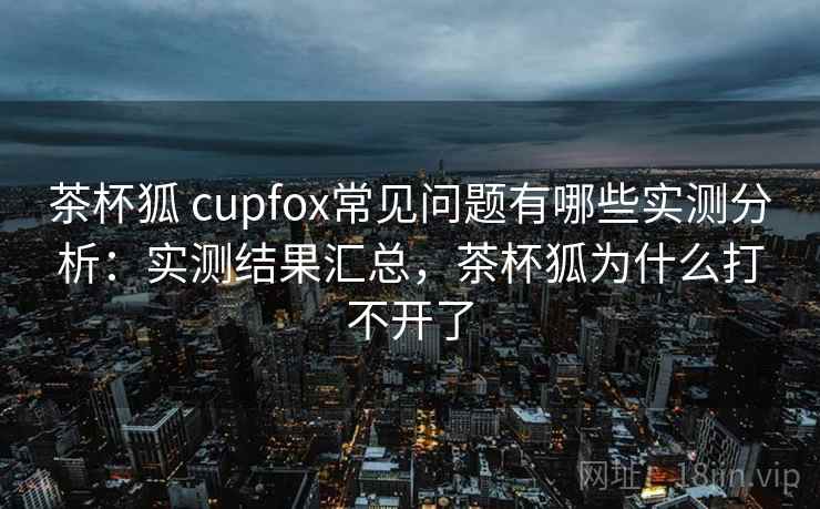 茶杯狐 cupfox常见问题有哪些实测分析：实测结果汇总，茶杯狐为什么打不开了