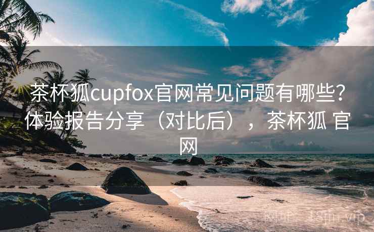 茶杯狐cupfox官网常见问题有哪些？体验报告分享（对比后），茶杯狐 官网