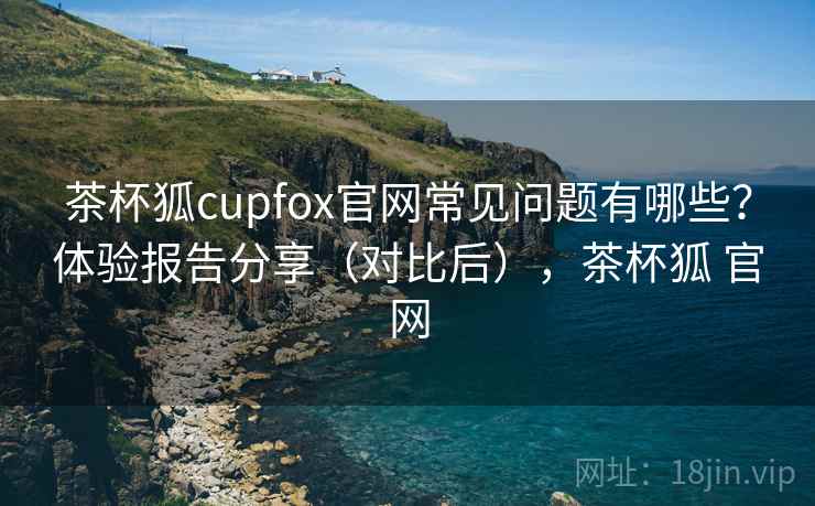 茶杯狐cupfox官网常见问题有哪些?体验报告分享(对比后),茶杯狐 官网 茶杯狐cupfox官网常见问题有哪些?体验报告分享(对比后),茶杯狐 官网