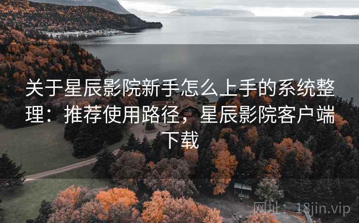 关于星辰影院新手怎么上手的系统整理：推荐使用路径，星辰影院客户端下载