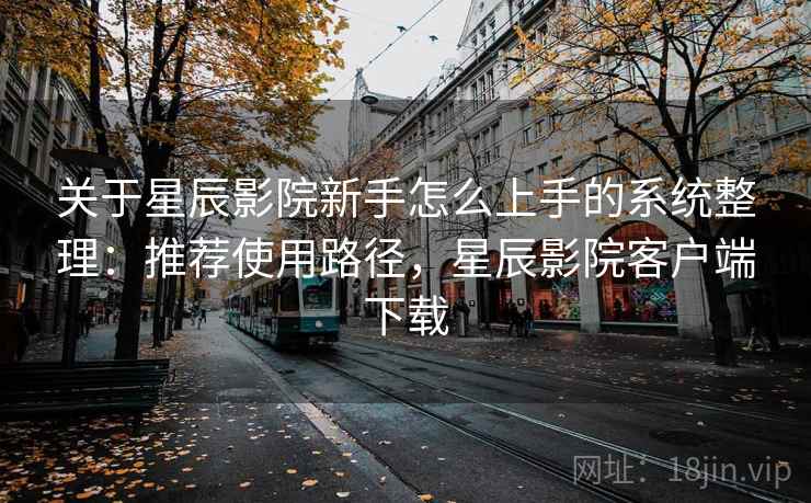 关于星辰影院新手怎么上手的系统整理:推荐使用路径,星辰影院客户端下载 关于星辰影院新手怎么上手的系统整理:推荐使用路径,星辰影院客户端下载