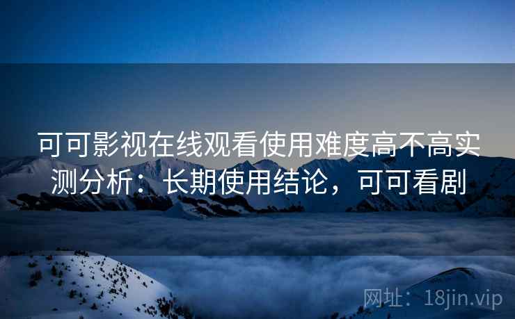 可可影视在线观看使用难度高不高实测分析：长期使用结论，可可看剧