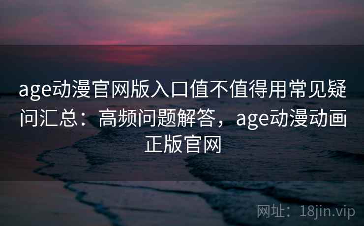 age动漫官网版入口值不值得用常见疑问汇总:高频问题解答,age动漫动画正版官网 age动漫官网版入口值不值得用常见疑问汇总:高频问题解答,age动漫动画正版官网